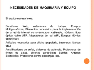 NECESIDADES DE MAQUINARIA Y EQUIPO


El equipo necesario es:

Servidores     Web,     estaciones    de     trabajo,   Equipos
Multiplataforma, Elementos necesarios para la implementación
de la red de internet como enrutador, cableado, módems, fibra
óptica, cable UTP, Adaptadores de red WIFI, Equipos Móviles
específicos
Artículos necesarios para oficina (papelería, basureros, lápices
etc.)
Amplificadores de señal, divisores de potencia, Protectores de
líneas de datos, antenas parabólicas Solidas, Antenas
Sectoriales, Protectores contra descargas etc.
 
