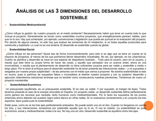 ANÁLISIS DE LAS 3 DIMENSIONES DEL DESARROLLO
                                                   SOSTENIBLE
   Sostenibilidad Medioambiental


¿Cómo influye la gestión de nuestro proyecto en el medio ambiente? Necesariamente habrá que tener en cuenta todo lo que
incluya el proyecto. Generalmente se toman como sostenibles muchos proyectos, que energéticamente parecen viables, pero
que no lo son. Hay que contemplar, por ejemplo, subvenciones o legislación que pueda ser puntual en la evaluación del proyecto.
Por decirlo de alguna manera, no solo hay que evaluar las emisiones de mi instalación, si no todas aquellas producidas para
construirla y explotarla. Lo cual no es una tontería. El desarrollo es sostenible cuando es global.
   Sostenibilidad Social
 ¿Cómo influye en las personas? Quizá sea de forma inconscientemente, pero esto si es algo que se tiene en cuenta en la
mayoría de proyectos, al menos de los que podríamos llamar desarrollos industriales. No así, por ejemplo, en los urbanísticos.
Cuanto se planifica y desarrolla se hace en una especie de despotismo ilustrado… Todo para el usuario, pero sin el usuario, y
resulta que éste tiene su propia forma de hacer las cosas, y aquello que pensaban era un avance antes, ahora es una
incomodidad, o resulta que el planteamiento de desarrollo no tiene suficientes usuarios para ser viable y sostenible a medio o
largo plazo. Por lo tanto el enfoque para el desarrollo sostenible ha de tener presente las interacciones reales – y no supuestas o
sesgadas por nuestra propia subjetividad – de las personas con el medio que vamos a proponer. No existirá sostenibilidad si esto
no ocurre, pues si partimos de supuestos falsos o incompletos al diseñar nuestro proyecto y con su posterior desarrollo y
ejecución obtendremos soluciones erróneas que no tendrán como consecuencia nuestras previsiones. Tendremos de nuevo un
proyecto insostenible.
    Sostenibilidad Económica
 Un presupuesto equilibrado, es un presupuesto sostenible. Sí es real, es viable. Y por supuesto, al margen de leyes. Todos
tenemos presente el caso de la energía renovable en España. Un proyecto viable, un desarrollo sostenible define perfectamente
como genera los recursos que necesita, tanto humanos como medioambientales. Por lo tanto los supuestos de los puntos
anteriores ahora deberán ser puestos negro sobre blanco en cifras reales. Si no evaluamos correctamente y en conjunto los tres
aspectos, lejos queda pues la sostenibilidad.
Están pues, como se ve los tres ejes perfectamente enlazados. No puede existir uno sin el otro. Cuando no tengamos en cuenta
los tres, y sus interacciones, tomaremos por sostenible aquello que no lo es. O nos la colarán. La sostenibilidad es pues
económica, social y medioambiental, todas a la vez. No hay una sin otra. Desarrollo sostenible es equilibrio entre tres ejes.

 