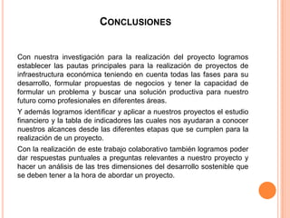 CONCLUSIONES


Con nuestra investigación para la realización del proyecto logramos
establecer las pautas principales para la realización de proyectos de
infraestructura económica teniendo en cuenta todas las fases para su
desarrollo, formular propuestas de negocios y tener la capacidad de
formular un problema y buscar una solución productiva para nuestro
futuro como profesionales en diferentes áreas.
Y además logramos identificar y aplicar a nuestros proyectos el estudio
financiero y la tabla de indicadores las cuales nos ayudaran a conocer
nuestros alcances desde las diferentes etapas que se cumplen para la
realización de un proyecto.
Con la realización de este trabajo colaborativo también logramos poder
dar respuestas puntuales a preguntas relevantes a nuestro proyecto y
hacer un análisis de las tres dimensiones del desarrollo sostenible que
se deben tener a la hora de abordar un proyecto.
 