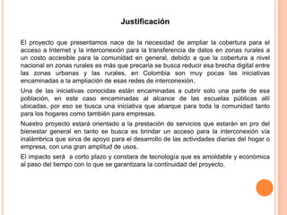 Justificación

El proyecto que presentamos nace de la necesidad de ampliar la cobertura para el
acceso a Internet y la interconexión para la transferencia de datos en zonas rurales a
un costo accesible para la comunidad en general, debido a que la cobertura a nivel
nacional en zonas rurales es más que precaria se busca reducir esa brecha digital entre
las zonas urbanas y las rurales, en Colombia son muy pocas las iniciativas
encaminadas a la ampliación de esas redes de interconexión.
Una de las iniciativas conocidas están encaminadas a cubrir solo una parte de esa
población, en este caso encaminadas al alcance de las escuelas públicas allí
ubicadas, por eso se busca una iniciativa que abarque para toda la comunidad tanto
para los hogares como también para empresas.
Nuestro proyecto estará orientado a la prestación de servicios que estarán en pro del
bienestar general en tanto se busca es brindar un acceso para la interconexión vía
inalámbrica que sirva de apoyo para el desarrollo de las actividades diarias del hogar o
empresa, con una gran amplitud de usos.
El impacto será a corto plazo y constara de tecnología que es amoldable y económica
al paso del tiempo con lo que se garantizara la continuidad del proyecto.
 