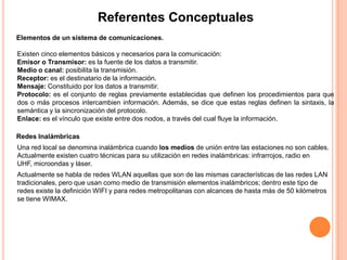 Referentes Conceptuales
Elementos de un sistema de comunicaciones.

Existen cinco elementos básicos y necesarios para la comunicación:
Emisor o Transmisor: es la fuente de los datos a transmitir.
Medio o canal: posibilita la transmisión.
Receptor: es el destinatario de la información.
Mensaje: Constituido por los datos a transmitir.
Protocolo: es el conjunto de reglas previamente establecidas que definen los procedimientos para que
dos o más procesos intercambien información. Además, se dice que estas reglas definen la sintaxis, la
semántica y la sincronización del protocolo.
Enlace: es el vínculo que existe entre dos nodos, a través del cual fluye la información.

Redes Inalámbricas
Una red local se denomina inalámbrica cuando los medios de unión entre las estaciones no son cables.
Actualmente existen cuatro técnicas para su utilización en redes inalámbricas: infrarrojos, radio en
UHF, microondas y láser.
Actualmente se habla de redes WLAN aquellas que son de las mismas características de las redes LAN
tradicionales, pero que usan como medio de transmisión elementos inalámbricos; dentro este tipo de
redes existe la definición WIFI y para redes metropolitanas con alcances de hasta más de 50 kilómetros
se tiene WIMAX.
 