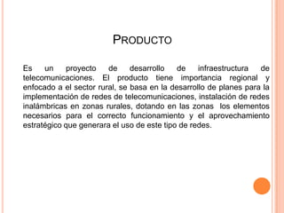 PRODUCTO

Es    un    proyecto    de     desarrollo   de    infraestructura  de
telecomunicaciones. El producto tiene importancia regional y
enfocado a el sector rural, se basa en la desarrollo de planes para la
implementación de redes de telecomunicaciones, instalación de redes
inalámbricas en zonas rurales, dotando en las zonas los elementos
necesarios para el correcto funcionamiento y el aprovechamiento
estratégico que generara el uso de este tipo de redes.
 