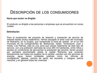 DESCRIPCIÓN DE LOS CONSUMIDORES
Hacía que sector va dirigido

El producto va dirigido a las personas o empresas que se encuentren en zonas
rurales.

Delimitación

Para la localización del proyecto de dotación y prestación de servicio de
internet banda ancha inalámbrico, hemos escogido el área rural del municipio
de Riohacha, en la Guajira, que comprende la zona de vereda en el sur del
municipio en los corregimientos de. Barbacoas, Galán, Tomarrazon, Juan y
medio, Las Palmas, esta es una zona que carece totalmente de este tipo de
servicio, con una población estimada de unos 200 mil habitantes, entre niños y
adultos en condiciones de aprovechar la prestación del servicio; tienen acceso
por carretera pavimentada desde la capital Riohacha que conectan
directamente con todos los pueblos de la vereda, cuentan con los servicios de
energía, agua, tienen entidades públicas como las oficinas de
corregidores, iglesias, centros de salud, las escuelas y colegios, policía
nacional, y en general todas las viviendas
 