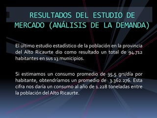 RESULTADOS DEL ESTUDIO DE
MERCADO (ANÁLISIS DE LA DEMANDA)
El último estudio estadístico de la población en la provincia
del Alto Ricaurte dio como resultado un total de 94.712
habitantes en sus 13 municipios.
Si estimamos un consumo promedio de 35.5 grs/día por
habitante, obtendríamos un promedio de 3.362.276. Esta
cifra nos daría un consumo al año de 1.228 toneladas entre
la población del Alto Ricaurte.

 