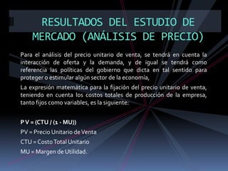 RESULTADOS DEL ESTUDIO DE
MERCADO (ANÁLISIS DE PRECIO)
Para el análisis del precio unitario de venta, se tendrá en cuenta la
interacción de oferta y la demanda, y de igual se tendrá como
referencia las políticas del gobierno que dicta en tal sentido para
proteger o estimular algún sector de la economía,
La expresión matemática para la fijación del precio unitario de venta,
teniendo en cuenta los costos totales de producción de la empresa,
tanto fijos como variables, es la siguiente:
P V = (CTU / (1 - MU))
PV = Precio Unitario de Venta
CTU = Costo Total Unitario
MU = Margen de Utilidad.

 