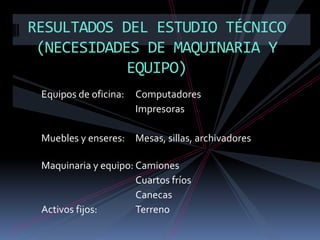 RESULTADOS DEL ESTUDIO TÉCNICO
(NECESIDADES DE MAQUINARIA Y
EQUIPO)
Equipos de oficina:

Computadores
Impresoras

Muebles y enseres: Mesas, sillas, archivadores
Maquinaria y equipo: Camiones
Cuartos fríos
Canecas
Activos fijos:
Terreno

 