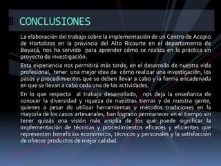 CONCLUSIONES
La elaboración del trabajo sobre la implementación de un Centro de Acopio
de Hortalizas en la provincia del Alto Ricaurte en el departamento de
Boyacá, nos ha servido para aprender cómo se realiza en la práctica un
proyecto de investigación.
Esta experiencia nos permitirá más tarde, en el desarrollo de nuestra vida
profesional, tener una mejor idea de cómo realizar una investigación, los
pasos y procedimientos que se deben llevar a cabo y la forma encadenada
en que se llevan a cabo cada una de las actividades.
En lo que respecta al trabajo desarrollado, nos deja la enseñanza de
conocer la diversidad y riqueza de nuestras tierras y de nuestra gente,
quienes a pesar de utilizar herramientas y métodos tradiciones en la
mayoría de los casos artesanales, han logrado permanecer en el tiempo sin
tener quizás una visión más amplia de los que puede significar la
implementación de técnicas y procedimientos eficaces y eficientes que
representen beneficios económicos, técnicos y personales y la satisfacción
de ofrecer productos de mejor calidad.

 