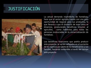 JUSTIFICACIÓN
La actual demanda insatisfecha de hortalizas,
hace que el sector agrícola cuente con una gran
oportunidad de negocio para sus productos, lo
que llevaría a que el comercio de este rubro se
dinamice, produciendo beneficios directos al
agricultor,
como indirectos para todas las
personas involucradas en la comercialización de
hortalizas.
Los beneficios financieros que podría producir
este proyecto, se verían reflejados en el aumento
de los ingresos por parte de los beneficiarios y sus
familias, haciendo sostenible a través del tiempo
este proyecto.

 