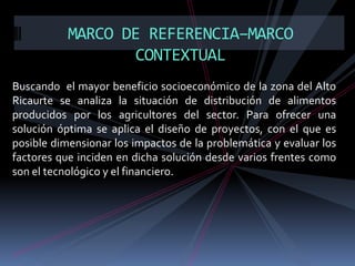 MARCO DE REFERENCIA–MARCO
CONTEXTUAL
Buscando el mayor beneficio socioeconómico de la zona del Alto
Ricaurte se analiza la situación de distribución de alimentos
producidos por los agricultores del sector. Para ofrecer una
solución óptima se aplica el diseño de proyectos, con el que es
posible dimensionar los impactos de la problemática y evaluar los
factores que inciden en dicha solución desde varios frentes como
son el tecnológico y el financiero.

 