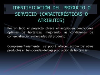 IDENTIFICACIÓN DEL PRODUCTO O
SERVICIO (CARACTERÍSTICAS O
ATRIBUTOS)
Por un lado el proyecto ofrece el acopio en condiciones
óptimas de hortalizas, mejorando las condiciones de
comercialización y mercadeo del producto.
Complementariamente se podrá ofrecer acopio de otros
productos en temporadas de baja producción de hortalizas.

 