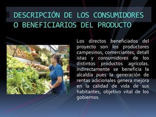 DESCRIPCIÓN DE LOS CONSUMIDORES
O BENEFICIARIOS DEL PRODUCTO
Los directos beneficiados del
proyecto son los productores
campesinos, comerciantes, detall
istas y consumidores de los
distintos productos agrícolas.
Indirectamente se beneficia la
alcaldía pues la generación de
rentas adicionales genera mejora
en la calidad de vida de sus
habitantes, objetivo vital de los
gobiernos.

 