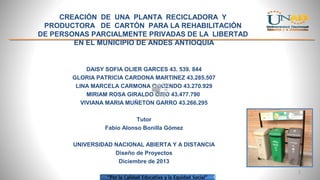 CREACIÓN DE UNA PLANTA RECICLADORA Y
PRODUCTORA DE CARTÓN PARA LA REHABILITACIÓN
DE PERSONAS PARCIALMENTE PRIVADAS DE LA LIBERTAD
EN EL MUNICIPIO DE ANDES ANTIOQUIA

DAISY SOFIA OLIER GARCES 43. 539. 844
GLORIA PATRICIA CARDONA MARTINEZ 43.285.507
LINA MARCELA CARMONA OQUENDO 43.270.929
MIRIAM ROSA GIRALDO CIRO 43.477.790
VIVIANA MARIA MUÑETON GARRO 43.266.295
Tutor
Fabio Alonso Bonilla Gómez
UNIVERSIDAD NACIONAL ABIERTA Y A DISTANCIA
Diseño de Proyectos
Diciembre de 2013
1

 