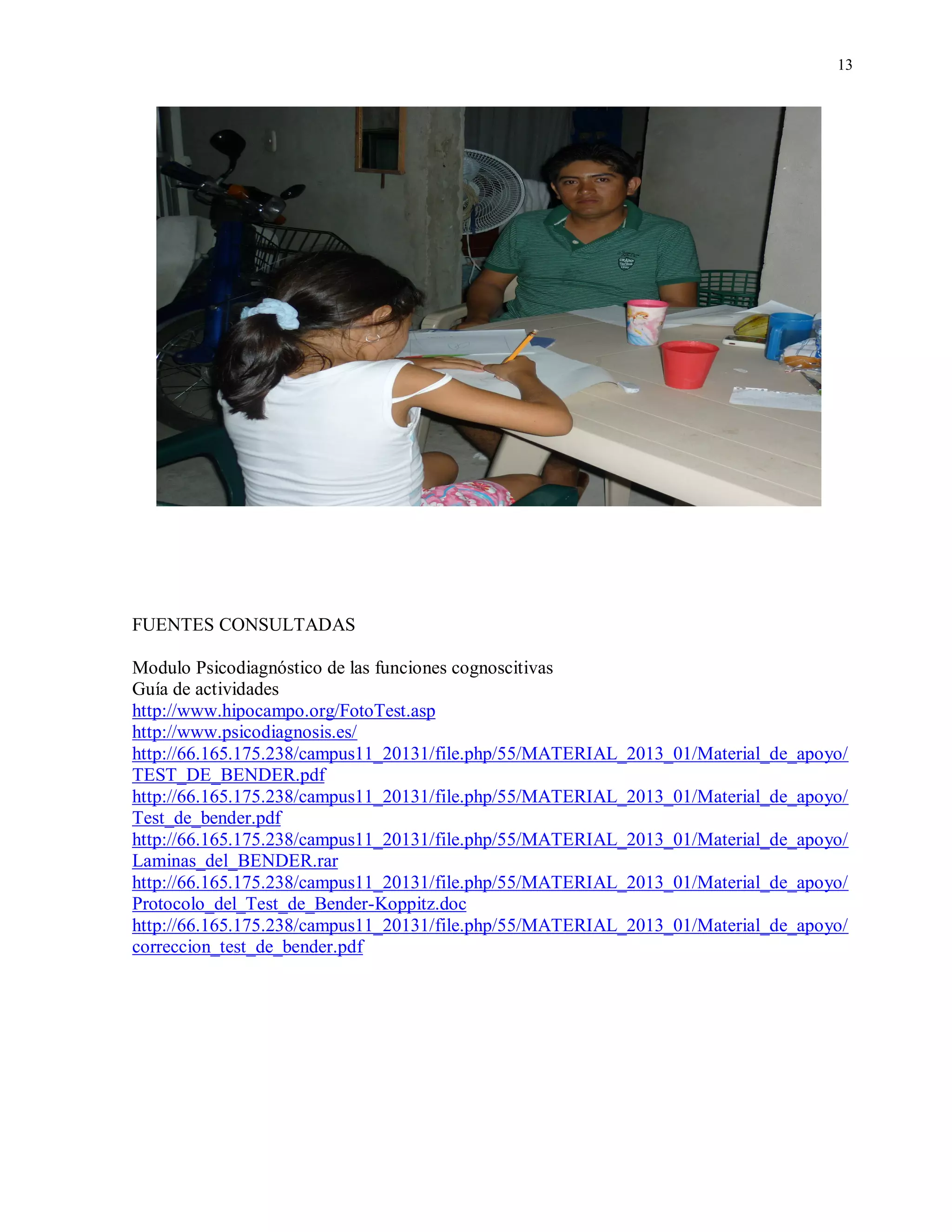13
FUENTES CONSULTADAS
Modulo Psicodiagnóstico de las funciones cognoscitivas
Guía de actividades
http://www.hipocampo.org/FotoTest.asp
http://www.psicodiagnosis.es/
http://66.165.175.238/campus11_20131/file.php/55/MATERIAL_2013_01/Material_de_apoyo/
TEST_DE_BENDER.pdf
http://66.165.175.238/campus11_20131/file.php/55/MATERIAL_2013_01/Material_de_apoyo/
Test_de_bender.pdf
http://66.165.175.238/campus11_20131/file.php/55/MATERIAL_2013_01/Material_de_apoyo/
Laminas_del_BENDER.rar
http://66.165.175.238/campus11_20131/file.php/55/MATERIAL_2013_01/Material_de_apoyo/
Protocolo_del_Test_de_Bender-Koppitz.doc
http://66.165.175.238/campus11_20131/file.php/55/MATERIAL_2013_01/Material_de_apoyo/
correccion_test_de_bender.pdf
 