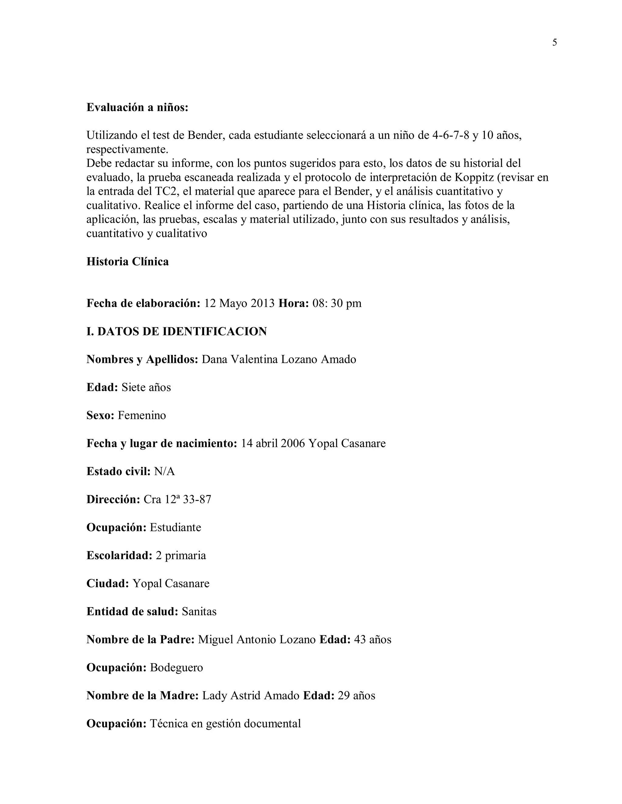 5
Evaluación a niños:
Utilizando el test de Bender, cada estudiante seleccionará a un niño de 4-6-7-8 y 10 años,
respectivamente.
Debe redactar su informe, con los puntos sugeridos para esto, los datos de su historial del
evaluado, la prueba escaneada realizada y el protocolo de interpretación de Koppitz (revisar en
la entrada del TC2, el material que aparece para el Bender, y el análisis cuantitativo y
cualitativo. Realice el informe del caso, partiendo de una Historia clínica, las fotos de la
aplicación, las pruebas, escalas y material utilizado, junto con sus resultados y análisis,
cuantitativo y cualitativo
Historia Clínica
Fecha de elaboración: 12 Mayo 2013 Hora: 08: 30 pm
I. DATOS DE IDENTIFICACION
Nombres y Apellidos: Dana Valentina Lozano Amado
Edad: Siete años
Sexo: Femenino
Fecha y lugar de nacimiento: 14 abril 2006 Yopal Casanare
Estado civil: N/A
Dirección: Cra 12ª 33-87
Ocupación: Estudiante
Escolaridad: 2 primaria
Ciudad: Yopal Casanare
Entidad de salud: Sanitas
Nombre de la Padre: Miguel Antonio Lozano Edad: 43 años
Ocupación: Bodeguero
Nombre de la Madre: Lady Astrid Amado Edad: 29 años
Ocupación: Técnica en gestión documental
 