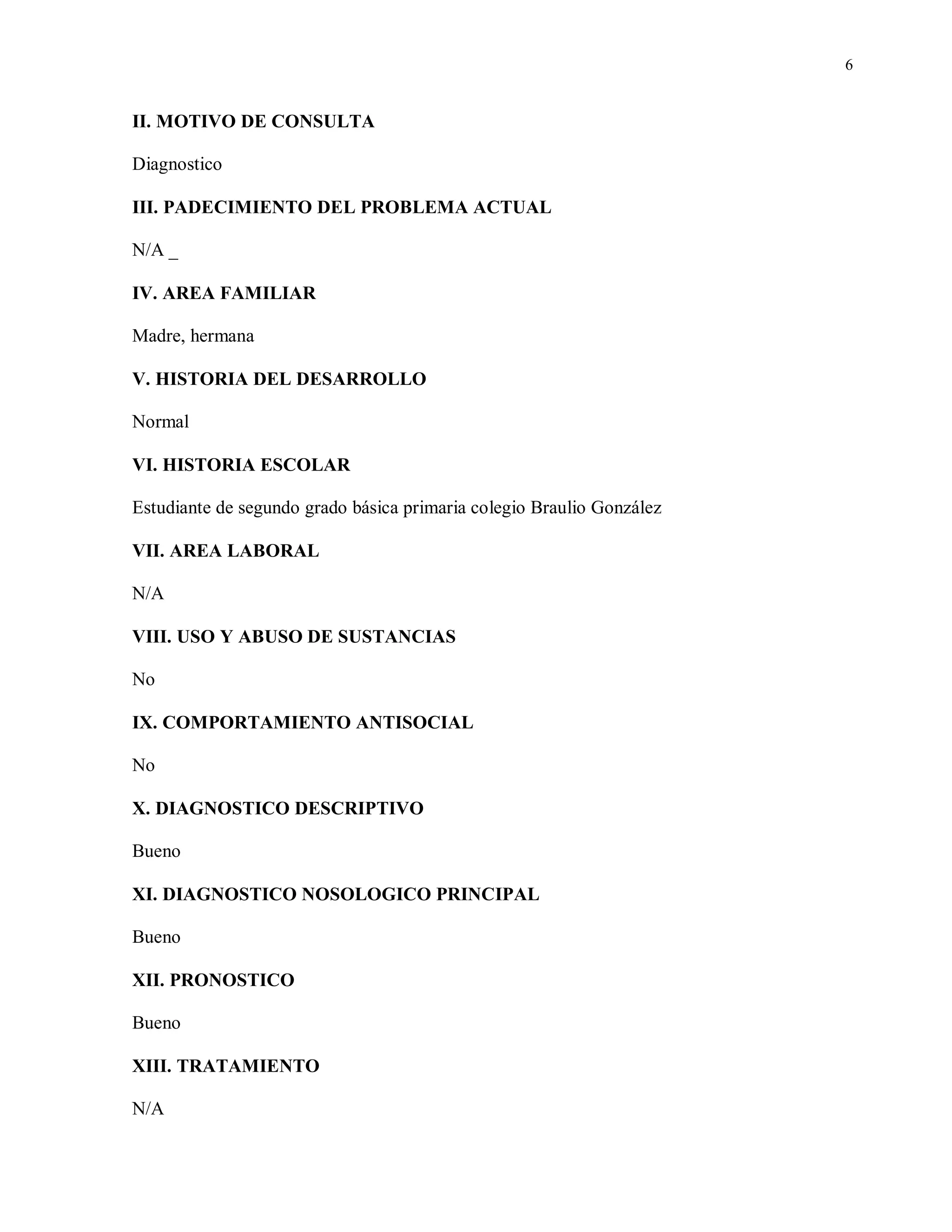6
II. MOTIVO DE CONSULTA
Diagnostico
III. PADECIMIENTO DEL PROBLEMA ACTUAL
N/A _
IV. AREA FAMILIAR
Madre, hermana
V. HISTORIA DEL DESARROLLO
Normal
VI. HISTORIA ESCOLAR
Estudiante de segundo grado básica primaria colegio Braulio González
VII. AREA LABORAL
N/A
VIII. USO Y ABUSO DE SUSTANCIAS
No
IX. COMPORTAMIENTO ANTISOCIAL
No
X. DIAGNOSTICO DESCRIPTIVO
Bueno
XI. DIAGNOSTICO NOSOLOGICO PRINCIPAL
Bueno
XII. PRONOSTICO
Bueno
XIII. TRATAMIENTO
N/A
 
