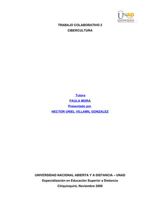 TRABAJO COLABORATIVO 2
                   CIBERCULTURA




                        Tutora
                    PAULA MORA
                   Presentado por
         HECTOR URIEL VILLAMIL GONZALEZ




UNIVERSIDAD NACIONAL ABIERTA Y A DISTANCIA – UNAD
   Especialización en Educación Superior a Distancia
            Chiquinquirá, Noviembre 2009
 