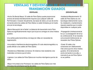 VENTAJAS Y DESVENTAJAS DE LOS MEDIO DE
TRANSMICION GUIADOS
VENTAJAS:
-Ancho De Banda Mayor: El cable de Fibra Óptica puede proporcionar
anchos de banda dramáticamente mayores que cualquier cable del
ParTrenzado o Coaxial. Actualmente, las tasas de datos y el uso de ancho
de banda sobre los cables de Fibra Óptica no están limitados por el medio
sino por la tecnología.
-Menor Atenuación de la Señal: La distancia de transmisión de la Fibra
Óptica es significativamente mayor que la que se consigue en otros medios
guiados.
Una señal puede transmitirse a lo largo de millas sin necesidad de
regeneración.
-Inmunidad a Interferencia electromagnética: El ruido electromagnético no
puede afectar a los cables de Fibra Óptica.
-Resistencia a Materiales corrosivos: El cristal es más resistente a los
materiales corrosivos que el cobre.
-Ligereza: Los cables de Fibra Óptica son muchos más ligeros que los de
cobre.
-Mayor Inmunidad a los Pinchazos: los cables de Fibra Óptica son más
inmunes a los pinchazos que los de cobre.
DESVENTAJAS:
-Instalación/Mantenimiento: El
cable de Fibra Óptica es una
tecnología relativamente nueva.
Su instalación y mantenimiento
requiere expertos que no están
disponibles en cualquier parte.
-Propagación Unidireccional de
la Luz: La propagación de la luz
es unidireccional. Si se necesita
comunicación bidireccional, se
necesitan dos Fibras Ópticas.
-Coste: El cable y los
conectores son relativamente
más caros que los otros medios
guiados. Si la demanda de
ancho de banda no es alta, a
menudo el uso de Fibra Óptica
no se justifica.
 