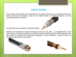 CABLE COAXIAL
El conductor central puede estar constituido por un alambre sólido o por varios hilos retorcidos de
cobre; mientras que el exterior puede ser una malla trenzada, una lámina enrollada o un tubo
corrugado de cobre o aluminio.
En este último caso resultará un cable semirrígido.
Debido a la necesidad de manejar frecuencias cada vez más altas y a la digitalización de las
transmisiones, en años recientes se ha sustituido paulatinamente el uso del cable coaxial por el de
fibra óptica, en particular para distancias superiores a varios kilómetros, porque el ancho de
banda de esta última es muy superior.
 