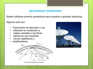 MICROONDAS TERRESTRES
Suelen utilizarse antenas parabólicas para conexión a grandes distancias.
Algunos usos son:
• Transmisión de televisión y voz
• utilizados en sustitución a
• cables coaxiales o las fibras
• ópticas ya que necesitan
• menos repetidores y
• amplificadores
 