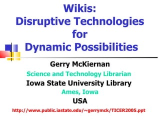 Wikis:
 Disruptive Technologies
           for
  Dynamic Possibilities
               Gerry McKiernan
     Science and Technology Librarian
     Iowa State University Library
                   Ames, Iowa
                        USA
http://www.public.iastate.edu/~gerrymck/TICER2005.ppt
 
