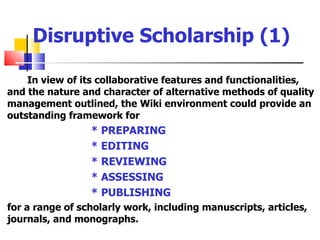 Disruptive Scholarship (1)

    In view of its collaborative features and functionalities,
and the nature and character of alternative methods of quality
management outlined, the Wiki environment could provide an
outstanding framework for
                 * PREPARING
                 * EDITING
                 * REVIEWING
                 * ASSESSING
                 * PUBLISHING
for a range of scholarly work, including manuscripts, articles,
journals, and monographs.
 