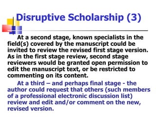 Disruptive Scholarship (3)
    At a second stage, known specialists in the
field(s) covered by the manuscript could be
invited to review the revised first stage version.
As in the first stage review, second stage
reviewers would be granted open permission to
edit the manuscript text, or be restricted to
commenting on its content.
    At a third – and perhaps final stage - the
author could request that others (such members
of a professional electronic discussion list)
review and edit and/or comment on the new,
revised version.
 
