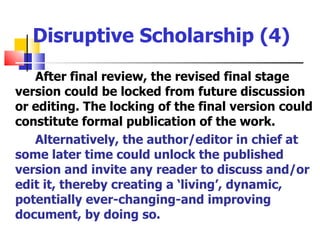 Disruptive Scholarship (4)
   After final review, the revised final stage
version could be locked from future discussion
or editing. The locking of the final version could
constitute formal publication of the work.
   Alternatively, the author/editor in chief at
some later time could unlock the published
version and invite any reader to discuss and/or
edit it, thereby creating a ‘living’, dynamic,
potentially ever-changing-and improving
document, by doing so.
 
