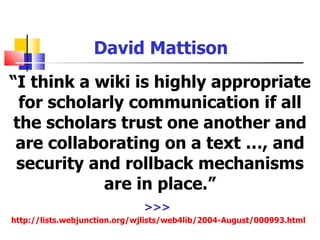 David Mattison
“I think a wiki is highly appropriate
 for scholarly communication if all
the scholars trust one another and
 are collaborating on a text …, and
 security and rollback mechanisms
            are in place.”
                              >>>
http://lists.webjunction.org/wjlists/web4lib/2004-August/000993.html
 