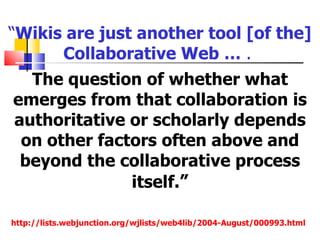 “Wikis are just another tool [of the]
      Collaborative Web … .
  The question of whether what
emerges from that collaboration is
authoritative or scholarly depends
 on other factors often above and
 beyond the collaborative process
              itself.”

http://lists.webjunction.org/wjlists/web4lib/2004-August/000993.html
 