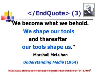</EndQuote> (3)
“We become what we behold.
          We shape our tools
            and thereafter
          our tools shape us.”
                   Marshall McLuhan
           Understanding Media (1964)
http://www.brainyquote.com/quotes/quotes/m/marshallmc141113.html/
 