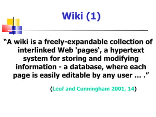 Wiki (1)

“A wiki is a freely-expandable collection of
     interlinked Web 'pages‘, a hypertext
       system for storing and modifying
    information - a database, where each
   page is easily editable by any user … .”
             (Leuf and Cunningham 2001, 14)
 