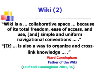 Wiki (2)

“Wiki is a … collaborative space … because
  of its total freedom, ease of access, and
        use, [and] simple and uniform
        navigational conventions … .”
“[It] ... is also a way to organize and cross-
               link knowledge … .”
                        Ward Cunningham
                        Father of the Wiki
         (Leuf and Cunningham 2001, 16)
 