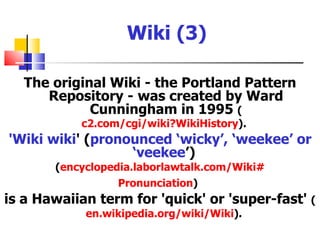 Wiki (3)

   The original Wiki - the Portland Pattern
      Repository - was created by Ward
             Cunningham in 1995 (
           c2.com/cgi/wiki?WikiHistory).
'Wiki wiki' (pronounced ‘wicky’, ‘weekee’ or
                  ‘veekee’)
       (encyclopedia.laborlawtalk.com/Wiki#
                 Pronunciation)
is a Hawaiian term for 'quick' or 'super-fast' (
            en.wikipedia.org/wiki/Wiki).
 