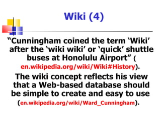 Wiki (4)

“Cunningham coined the term ‘Wiki’
 after the ‘wiki wiki’ or ‘quick’ shuttle
      buses at Honolulu Airport” (
   en.wikipedia.org/wiki/Wiki#History).
  The wiki concept reflects his view
 that a Web-based database should
 be simple to create and easy to use
  (en.wikipedia.org/wiki/Ward_Cunningham).
 