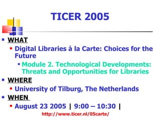 TICER 2005

   WHAT
     Digital Libraries à la Carte: Choices for the

      Future
        Module 2. Technological Developments:

         Threats and Opportunities for Libraries
   WHERE
     University of Tilburg, The Netherlands

   WHEN
     August 23 2005 | 9:00 – 10:30 |

               http://www.ticer.nl/05carte/
 