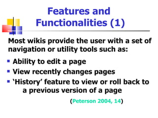 Features and
          Functionalities (1)
Most wikis provide the user with a set of
navigation or utility tools such as:
   Ability to edit a page
   View recently changes pages
   ‘History’ feature to view or roll back to
       a previous version of a page
                     (Peterson 2004, 14)
 