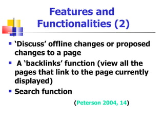 Features and
          Functionalities (2)
   ‘Discuss’ offline changes or proposed
    changes to a page
    A ‘backlinks’ function (view all the
    pages that link to the page currently
    displayed)
   Search function
                    (Peterson 2004, 14)
 