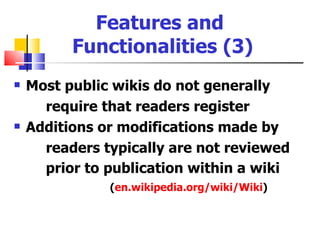 Features and
          Functionalities (3)
   Most public wikis do not generally
      require that readers register
   Additions or modifications made by
      readers typically are not reviewed
      prior to publication within a wiki
               (en.wikipedia.org/wiki/Wiki)
 