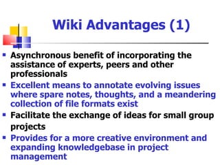 Wiki Advantages (1)

   Asynchronous benefit of incorporating the
    assistance of experts, peers and other
    professionals
   Excellent means to annotate evolving issues
    where spare notes, thoughts, and a meandering
    collection of file formats exist
   Facilitate the exchange of ideas for small group
    projects
   Provides for a more creative environment and
    expanding knowledgebase in project
    management
 