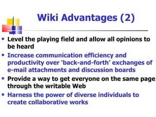 Wiki Advantages (2)

   Level the playing field and allow all opinions to
    be heard
   Increase communication efficiency and
    productivity over ‘back-and-forth’ exchanges of
    e-mail attachments and discussion boards
   Provide a way to get everyone on the same page
    through the writable Web
   Harness the power of diverse individuals to
    create collaborative works
 