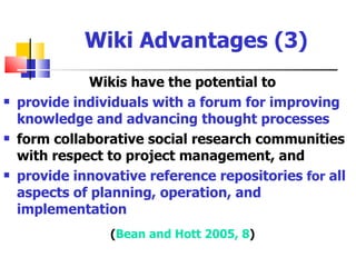 Wiki Advantages (3)
              Wikis have the potential to
   provide individuals with a forum for improving
    knowledge and advancing thought processes
   form collaborative social research communities
    with respect to project management, and
   provide innovative reference repositories for all
    aspects of planning, operation, and
    implementation
                 (Bean and Hott 2005, 8)
 