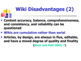 Wiki Disadvantages (2)

   Content accuracy, balance, comprehensiveness,
    and consistency, and reliability can be
    questioned
   Wikis are cumulative rather than serial
   Articles, by design, are always in flux, editable,
    and have a mixed degree of quality and finality
                       (Bean and Hott 2005, 7)
 