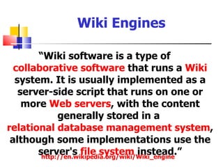 Wiki Engines

       “Wiki software is a type of
  collaborative software that runs a Wiki
  system. It is usually implemented as a
   server-side script that runs on one or
    more Web servers, with the content
             generally stored in a
relational database management system,
 although some implementations use the
       server's file system instead.”
        http://en.wikipedia.org/wiki/Wiki_engine
 