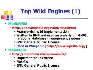 Top Wiki Engines (1)
   MediaWiki
       http://en.wikipedia.org/wiki/MediaWiki
          Feature-rich wiki implementation

          Written in PHP and uses an underlying MySQL

           relational database management system
          GNU General Public License

          Used in Wikipedia [http://en.wikipedia.org/]

   MoinMoin
       http://moinmoin.wikiwikiweb.de/
          Implemented in Python

          Flat file

          GNU General Public License
 