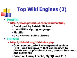 Top Wiki Engines (2)
   PmWiki
       http://www.pmichaud.com/wiki/PmWiki/
          Developed by Patrick Michaud

          Uses PHP scripting language

          Flat file

          GNU General Public License

   TikiWiki
       http://tikiwiki.org/tiki-index.php
          Open source content management system

           (CMS) and Groupware that can be used to
           create Web applications, sites, portals, intranets
           and extranets
          Based on Linux, Apache, MySQL and PHP
 