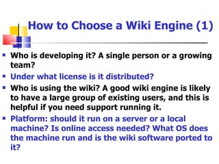 How to Choose a Wiki Engine (1)

   Who is developing it? A single person or a growing
    team?
   Under what license is it distributed?
   Who is using the wiki? A good wiki engine is likely
    to have a large group of existing users, and this is
    helpful if you need support running it.
   Platform: should it run on a server or a local
    machine? Is online access needed? What OS does
    the machine run and is the wiki software ported to
    it?
 