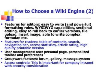 How to Choose a Wiki Engine (2)

   Features for editors: easy to write (and powerful)
    formatting rules, WYSIWYG capabilities, sectional
    editing, easy to roll back to earlier versions, file
    upload, insert image, able to write complex
    formulae etc.
   Features for readers: table of contents, search,
    navigation bar, access statistics, article rating, high
    quality printable version
   User management: user personal page, personalized
    toolbar and preferences
   Groupware features: forum, gallery, message system
   Access controls: This is important for company intranet
    with security consideration
 