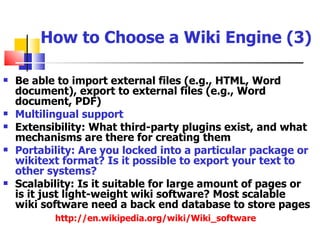 How to Choose a Wiki Engine (3)

   Be able to import external files (e.g., HTML, Word
    document), export to external files (e.g., Word
    document, PDF)
   Multilingual support
   Extensibility: What third-party plugins exist, and what
    mechanisms are there for creating them
   Portability: Are you locked into a particular package or
    wikitext format? Is it possible to export your text to
    other systems?
   Scalability: Is it suitable for large amount of pages or
    is it just light-weight wiki software? Most scalable
    wiki software need a back end database to store pages
           http://en.wikipedia.org/wiki/Wiki_software
 