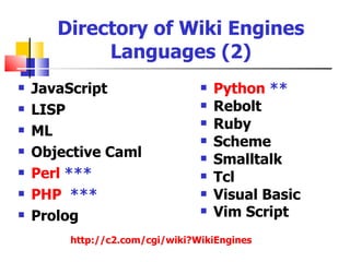 Directory of Wiki Engines
            Languages (2)
   JavaScript                     Python **
   LISP                           Rebolt
   ML
                                   Ruby
                                   Scheme
   Objective Caml                 Smalltalk
   Perl ***                       Tcl
   PHP ***                        Visual Basic
   Prolog                         Vim Script
        http://c2.com/cgi/wiki?WikiEngines
 