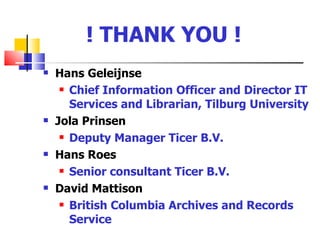 ! THANK YOU !
   Hans Geleijnse
      Chief Information Officer and Director IT

       Services and Librarian, Tilburg University
   Jola Prinsen
      Deputy Manager Ticer B.V.

   Hans Roes
      Senior consultant Ticer B.V.

   David Mattison
      British Columbia Archives and Records

       Service
 